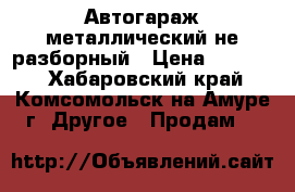  Автогараж металлический не разборный › Цена ­ 15 000 - Хабаровский край, Комсомольск-на-Амуре г. Другое » Продам   